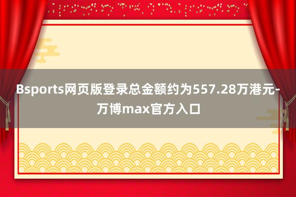 Bsports网页版登录总金额约为557.28万港元-万博max官方入口