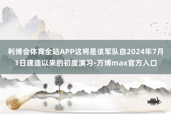 利博会体育全站APP这将是该军队自2024年7月1日建造以来的初度演习-万博max官方入口