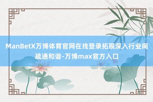 ManBetX万博体育官网在线登录拓展深入行业间疏通和谐-万博max官方入口