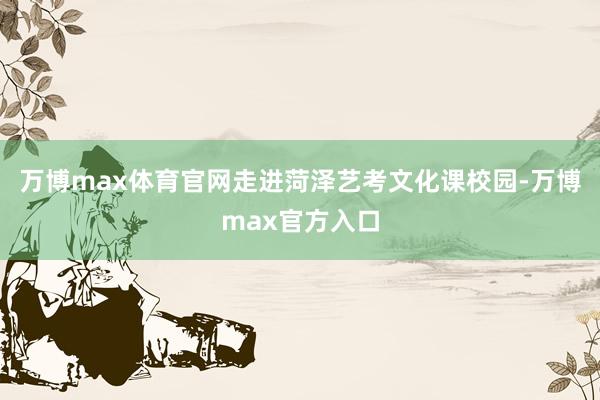 万博max体育官网走进菏泽艺考文化课校园-万博max官方入口