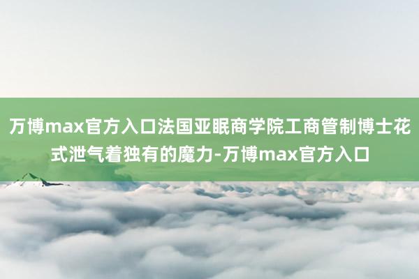 万博max官方入口法国亚眠商学院工商管制博士花式泄气着独有的魔力-万博max官方入口