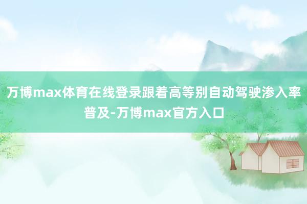 万博max体育在线登录跟着高等别自动驾驶渗入率普及-万博max官方入口