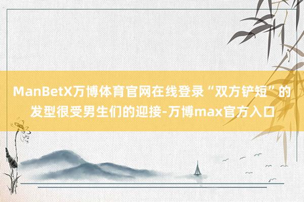 ManBetX万博体育官网在线登录“双方铲短”的发型很受男生们的迎接-万博max官方入口