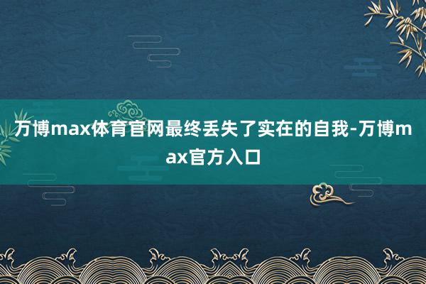 万博max体育官网最终丢失了实在的自我-万博max官方入口