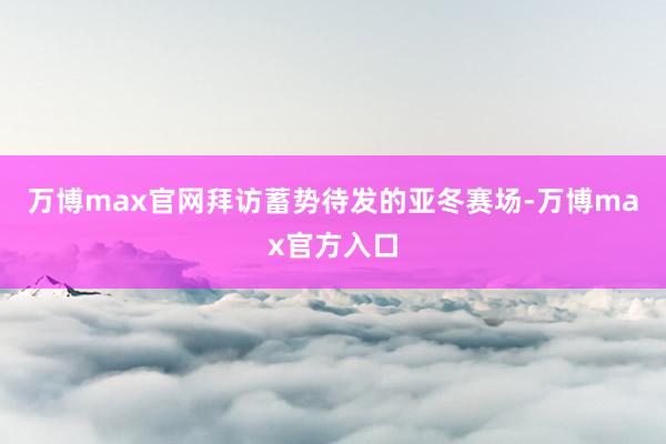 万博max官网拜访蓄势待发的亚冬赛场-万博max官方入口