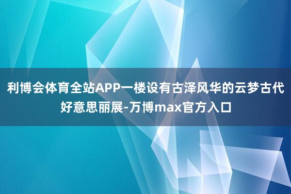 利博会体育全站APP一楼设有古泽风华的云梦古代好意思丽展-万博max官方入口