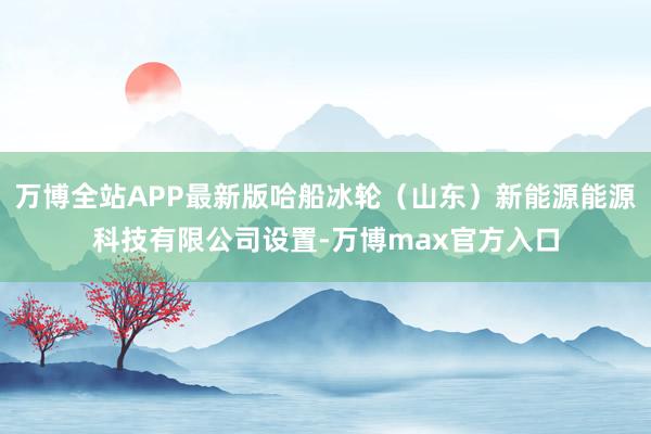 万博全站APP最新版哈船冰轮（山东）新能源能源科技有限公司设置-万博max官方入口