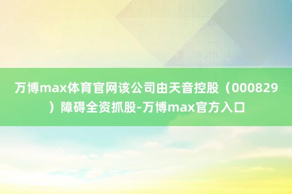 万博max体育官网该公司由天音控股（000829）障碍全资抓股-万博max官方入口