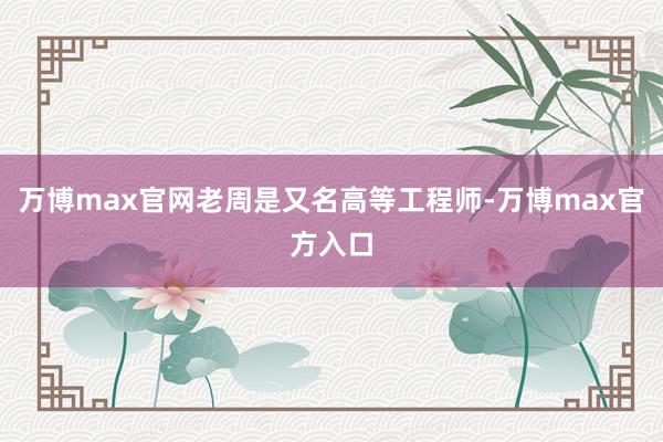 万博max官网老周是又名高等工程师-万博max官方入口