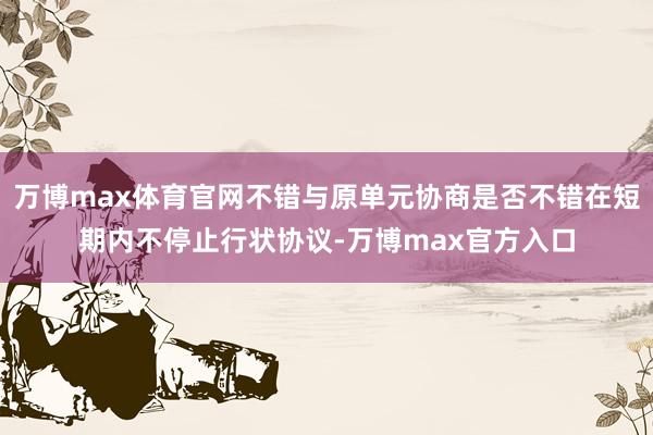 万博max体育官网不错与原单元协商是否不错在短期内不停止行状协议-万博max官方入口