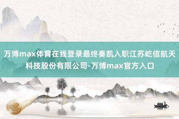 万博max体育在线登录最终奏凯入职江苏屹信航天科技股份有限公司-万博max官方入口