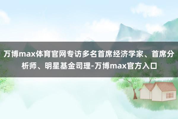 万博max体育官网专访多名首席经济学家、首席分析师、明星基金司理-万博max官方入口