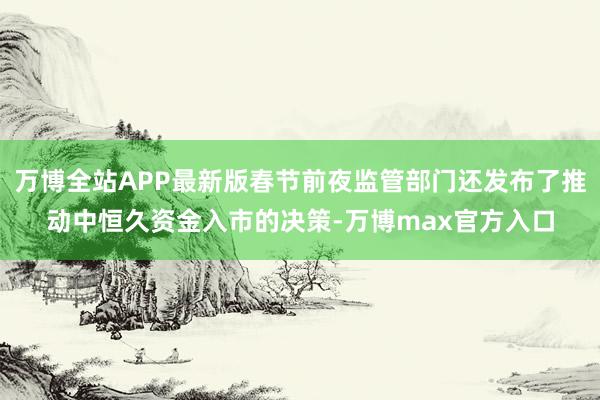 万博全站APP最新版春节前夜监管部门还发布了推动中恒久资金入市的决策-万博max官方入口