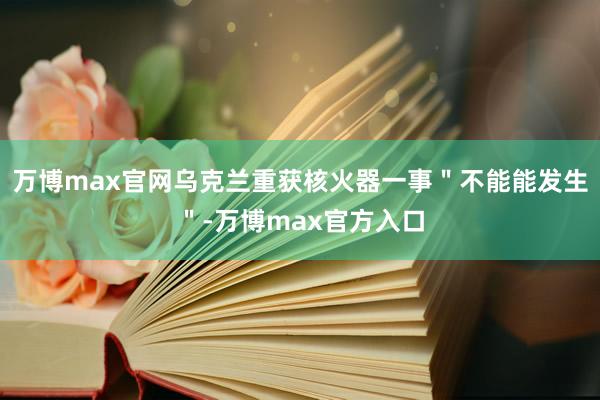 万博max官网乌克兰重获核火器一事＂不能能发生＂-万博max官方入口