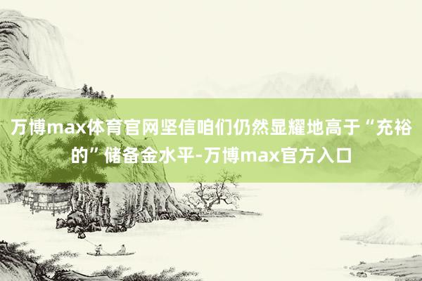 万博max体育官网坚信咱们仍然显耀地高于“充裕的”储备金水平-万博max官方入口