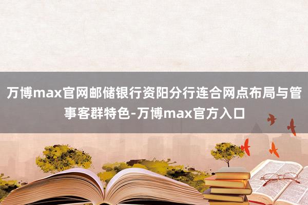 万博max官网邮储银行资阳分行连合网点布局与管事客群特色-万博max官方入口