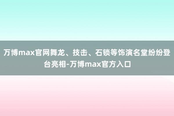 万博max官网舞龙、技击、石锁等饰演名堂纷纷登台亮相-万博max官方入口