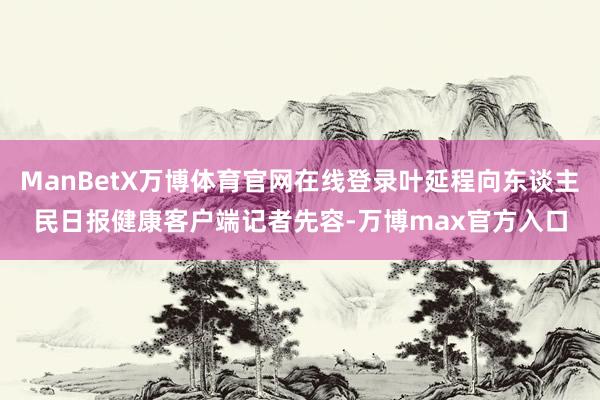 ManBetX万博体育官网在线登录叶延程向东谈主民日报健康客户端记者先容-万博max官方入口