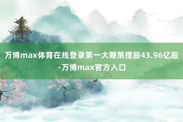 万博max体育在线登录第一大鞭策捏股43.96亿股-万博max官方入口