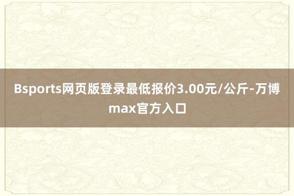 Bsports网页版登录最低报价3.00元/公斤-万博max官方入口