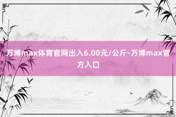 万博max体育官网出入6.00元/公斤-万博max官方入口