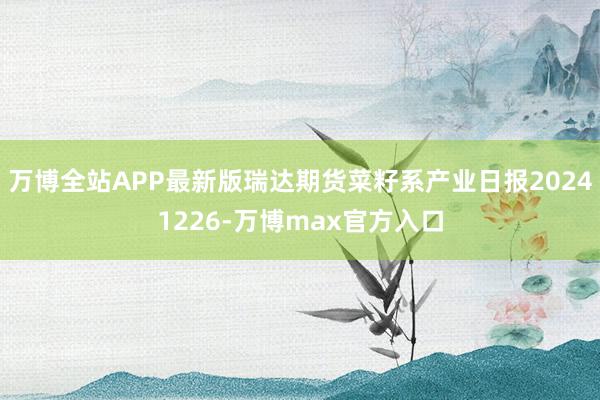 万博全站APP最新版瑞达期货菜籽系产业日报20241226-万博max官方入口