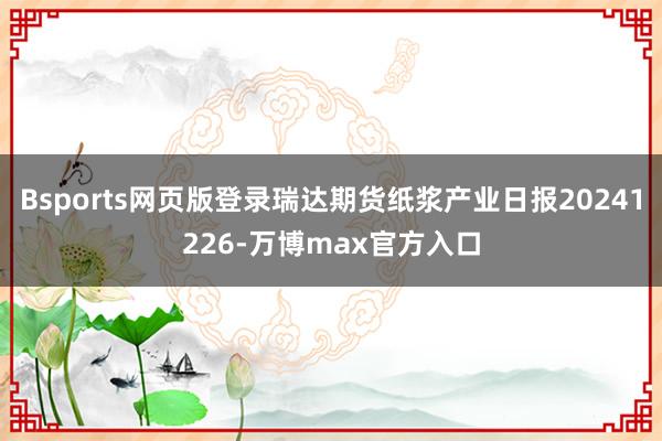 Bsports网页版登录瑞达期货纸浆产业日报20241226-万博max官方入口