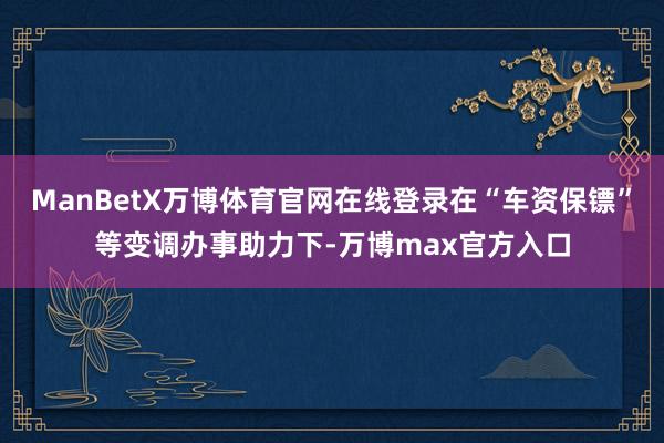 ManBetX万博体育官网在线登录在“车资保镖”等变调办事助力下-万博max官方入口